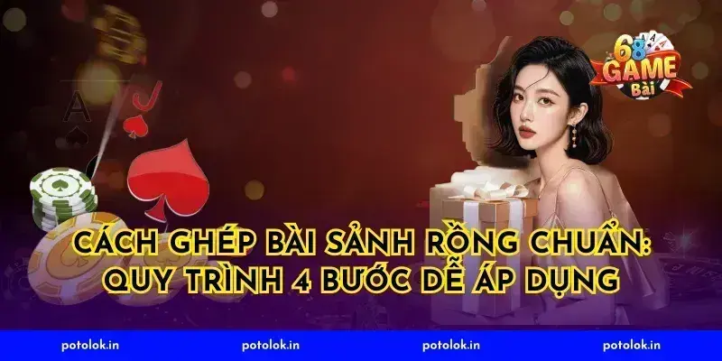 Cách ghép bài sảnh rồng chuẩn: quy trình 4 bước dễ áp dụng